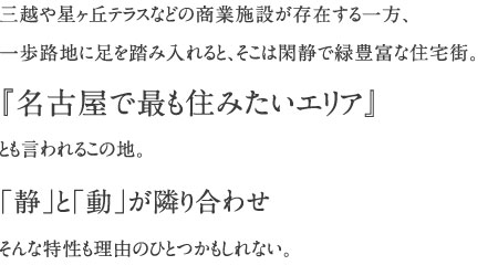 三越や星ヶ丘テラスなどの商業施設が存在する一方、一歩路地に足を踏み入れると、そこは閑静で緑豊富な住宅街。『名古屋で最も住みたいエリア』とも言われるこの地。「静」と「動」が隣り合わせそんな特性も理由のひとつかもしれない。